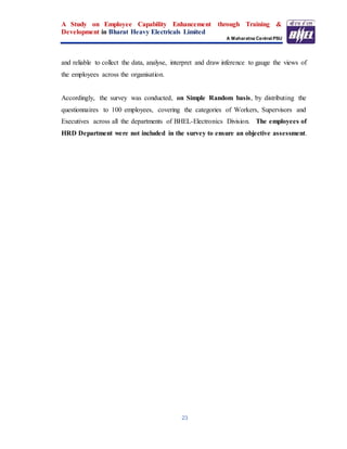 A Study on Employee Capability Enhancement through Training &
Development in Bharat Heavy Electricals Limited
A Maharatna Central PSU
23
and reliable to collect the data, analyse, interpret and draw inference to gauge the views of
the employees across the organisation.
Accordingly, the survey was conducted, on Simple Random basis, by distributing the
questionnaires to 100 employees, covering the categories of Workers, Supervisors and
Executives across all the departments of BHEL-Electronics Division. The employees of
HRD Department were not included in the survey to ensure an objective assessment.
 