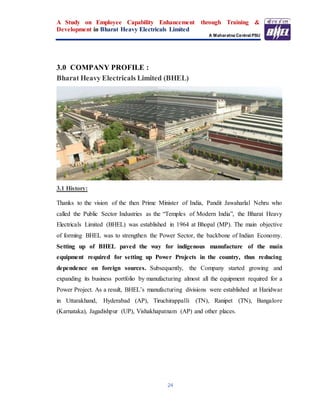 A Study on Employee Capability Enhancement through Training &
Development in Bharat Heavy Electricals Limited
A Maharatna Central PSU
24
3.0 COMPANY PROFILE :
Bharat Heavy Electricals Limited (BHEL)
3.1 History:
Thanks to the vision of the then Prime Minister of India, Pandit Jawaharlal Nehru who
called the Public Sector Industries as the “Temples of Modern India”, the Bharat Heavy
Electricals Limited (BHEL) was established in 1964 at Bhopal (MP). The main objective
of forming BHEL was to strengthen the Power Sector, the backbone of Indian Economy.
Setting up of BHEL paved the way for indigenous manufacture of the main
equipment required for setting up Power Projects in the country, thus reducing
dependence on foreign sources. Subsequently, the Company started growing and
expanding its business portfolio by manufacturing almost all the equipment required for a
Power Project. As a result, BHEL’s manufacturing divisions were established at Haridwar
in Uttarakhand, Hyderabad (AP), Tiruchirappalli (TN), Ranipet (TN), Bangalore
(Karnataka), Jagadishpur (UP), Vishakhapatnam (AP) and other places.
 
