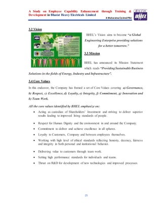 A Study on Employee Capability Enhancement through Training &
Development in Bharat Heavy Electricals Limited
A Maharatna Central PSU
25
3.2 Vision
BHEL’s Vision aims to become “a Global
Engineering Enterprise providing solutions
for a better tomorrow.”
3.3 Mission
BHEL has announced its Mission Statement
which reads “ProvidingSustainableBusiness
Solutions in the fields of Energy, Industry and Infrastructure”.
3.4 Core Values
In this endeavor, the Company has framed a set of Core Values covering a) Governance,
b) Respect, c) Excellence, d) Loyalty, e) Integrity, f) Commitment, g) Innovation and
h) Team Work.
All the core values identified by BHEL emphasize on:
 Acting as custodian of Shareholders’ Investment and striving to deliver superior
results leading to improved living standards of people.
 Respect for Human Dignity and the environment in and around the Company.
 Commitment to deliver and achieve excellence in all spheres.
 Loyalty to Customers, Company and between employees themselves.
 Working with high level of ethical standards reflecting honesty, decency, fairness
and integrity in both personal and institutional behavior.
 Delivering value to customers through team work.
 Setting high performance standards for individuals and teams.
 Thrust on R&D for development of new technologies and improved processes
 
