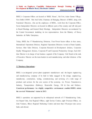 A Study on Employee Capability Enhancement through Training &
Development in Bharat Heavy Electricals Limited
A Maharatna Central PSU
27
BHEL’s Corporate Offices are located at ‘BHEL House’, Siri Fort, Asian Games Village,
New Delhi-110049. Shri Atul Sobti, Chairman & Managing Director of BHEL along with
Functional Directors, who are the employees of BHEL, work from the Corporate Office.
Seven Independent Directors are located in different parts of the country and will take part
in Board Meetings and General Body Meetings. Independent Directors are nominated by
the Central Government including its two representatives from the Ministry of Heavy
Industries & Public Enterprises.
Today, BHEL has 17 Manufacturing Divisions, Four Power Sector offices in four zones,
International Operations Division, Regional Operations Divisions in most of State Capitals,
Services After Sales Division, Corporate Research & Development division, Corporate
Quality Management division, Corporate IT and Corporate Productivity Groups. Each full-
time Director is in charge of one business segment of the Company. Unit Heads in the rank
of Executive Director are the team leaders in each manufacturing and other divisions of the
Company.
3.7 Business Operations:
BHEL is an integrated power plant equipment manufacturer and the largest engineering
and manufacturing company of its kind in India engaged in the design, engineering,
manufacture, construction, testing, commissioning and servicing of a wide range of
products and services for the core sectors of the economy, viz. Power, Transmission,
Industry, Transportation (Railway), Renewable Energy, Oil & Gas and Defence.
Consistent performance in a highly competitive environment enabled BHEL attain
the coveted ‘Maharatna’ status in 2013.
BHEL’s operations are supported by its widespread network of 17 Manufacturing Units,
two Repair Units, four Regional Offices, eight Service Centres, eight Overseas Offices, six
Joint Ventures, fifteen Regional Marketing Centres and more than 150 project sites across
India and abroad.
 