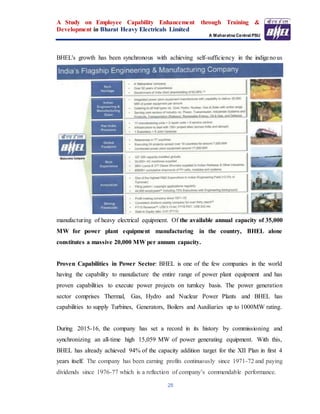 A Study on Employee Capability Enhancement through Training &
Development in Bharat Heavy Electricals Limited
A Maharatna Central PSU
28
BHEL's growth has been synchronous with achieving self-sufficiency in the indigenous
manufacturing of heavy electrical equipment. Of the available annual capacity of 35,000
MW for power plant equipment manufacturing in the country, BHEL alone
constitutes a massive 20,000 MW per annum capacity.
Proven Capabilities in Power Sector: BHEL is one of the few companies in the world
having the capability to manufacture the entire range of power plant equipment and has
proven capabilities to execute power projects on turnkey basis. The power generation
sector comprises Thermal, Gas, Hydro and Nuclear Power Plants and BHEL has
capabilities to supply Turbines, Generators, Boilers and Auxiliaries up to 1000MW rating.
During 2015-16, the company has set a record in its history by commissioning and
synchronizing an all-time high 15,059 MW of power generating equipment. With this,
BHEL has already achieved 94% of the capacity addition target for the XII Plan in first 4
years itself. The company has been earning profits continuously since 1971-72 and paying
dividends since 1976-77 which is a reflection of company’s commendable performance.
 