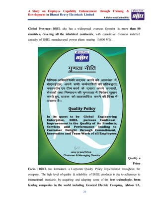 A Study on Employee Capability Enhancement through Training &
Development in Bharat Heavy Electricals Limited
A Maharatna Central PSU
29
Global Presence: BHEL also has a widespread overseas footprint in more than 80
countries, covering all the inhabited continents, with cumulative overseas installed
capacity of BHEL manufactured power plants nearing 10,000 MW.
Quality a
Prime
Focus : BHEL has formulated a Corporate Quality Policy implemented throughout the
company. The high level of quality & reliability of BHEL products is due to adherence to
international standards by acquiring and adapting some of the best technologies from
leading companies in the world including General Electric Company, Alstom SA,
 