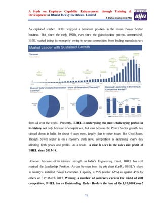 A Study on Employee Capability Enhancement through Training &
Development in Bharat Heavy Electricals Limited
A Maharatna Central PSU
33
As explained earlier, BHEL enjoyed a dominant position in the Indian Power Sector
business. But, since the early 1990s, ever since the globalization process commenced,
BHEL started losing its monopoly owing to severe competition from leading manufacturers
from all over the world. Presently, BHEL is undergoing the most challenging period in
its history not only because of competition, but also because the Power Sector growth has
slowed down in India for about 4 years now, largely due to other issues like Coal Scam.
Though power sector is on a recovery path now, competition is increasing every day
affecting both prices and profits. As a result, a slide is seen in the sales and profit of
BHEL since 2013-14.
However, because of its intrinsic strength as India’s Engineering Giant, BHEL has still
retained the Leadership Position. As can be seen from the pie chart (Left), BHEL’s share
in country’s installed Power Generation Capacity is 55% (earlier 65%) as against 45% by
others on 31st March 2015. Winning a number of contracts even in the midst of stiff
competition, BHEL has an Outstanding Order Book to the tune of Rs.1,10,000Crore!
 