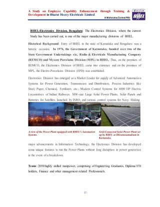 A Study on Employee Capability Enhancement through Training &
Development in Bharat Heavy Electricals Limited
A Maharatna Central PSU
37
BHEL-Electronics Division, Bengaluru: The Electronics Division, where the current
Study has been carried out, is one of the major manufacturing divisions of BHEL.
Historical Background: Entry of BHEL in the state of Karnataka and Bengaluru was a
historic occasion. In 1976, the Government of Karnataka, handed over two of the
State Government Undertakings viz., Radio & Electricals Manufacturing Company
(REMCO) and Mysore Porcelains Division (MPL) to BHEL. Thus, on the premises of
REMCO, the Electronics Division of BHEL came into existence and on the premises of
MPL, the Electro-Porcelains Division (EPD) was established.
Electronics Division has emerged as a Market Leader for supply of Advanced Automation
Systems for Power Generation, Transmission and Distribution; Process Industries like
Steel, Paper, Chemical, Fertilizers etc.; Modern Control Systems for 6000 HP Electric
Locomotives of Indian Railways; MW-size Large Solar Power Plants; Solar Panels and
Batteries for Satellites launched by ISRO; and various control systems for Navy. Making
A view of the Power Plant equipped with BHEL’s Automation Grid-Connected Solar Power Plant set
Systems up by BHEL at Shivanasamudram in
Karnataka.
major advancements in Information Technology, the Electronics Division has developed
some unique features to run the Power Plants without long disruption in power generation
in the event of a breakdown.
Team : 2050 highly skilled manpower, comprising of Engineering Graduates, Diploma/ITI
holders, Finance and other management-related Professionals.
 