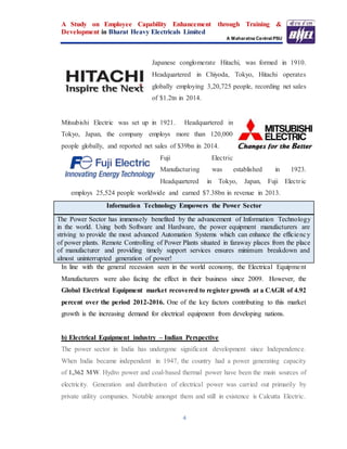 A Study on Employee Capability Enhancement through Training &
Development in Bharat Heavy Electricals Limited
A Maharatna Central PSU
4
Japanese conglomerate Hitachi, was formed in 1910.
Headquartered in Chiyoda, Tokyo, Hitachi operates
globally employing 3,20,725 people, recording net sales
of $1.2tn in 2014.
Mitsubishi Electric was set up in 1921. Headquartered in
Tokyo, Japan, the company employs more than 120,000
people globally, and reported net sales of $39bn in 2014.
Fuji Electric
Manufacturing was established in 1923.
Headquartered in Tokyo, Japan, Fuji Electric
employs 25,524 people worldwide and earned $7.38bn in revenue in 2013.
Information Technology Empowers the Power Sector
The Power Sector has immensely benefited by the advancement of Information Technology
in the world. Using both Software and Hardware, the power equipment manufacturers are
striving to provide the most advanced Automation Systems which can enhance the efficiency
of power plants. Remote Controlling of Power Plants situated in faraway places from the place
of manufacturer and providing timely support services ensures minimum breakdown and
almost uninterrupted generation of power!
In line with the general recession seen in the world economy, the Electrical Equipment
Manufacturers were also facing the effect in their business since 2009. However, the
Global Electrical Equipment market recovered to register growth at a CAGR of 4.92
percent over the period 2012-2016. One of the key factors contributing to this market
growth is the increasing demand for electrical equipment from developing nations.
b) Electrical Equipment industry – Indian Perspective
The power sector in India has undergone significant development since Independence.
When India became independent in 1947, the country had a power generating capacity
of 1,362 MW. Hydro power and coal-based thermal power have been the main sources of
electricity. Generation and distribution of electrical power was carried out primarily by
private utility companies. Notable amongst them and still in existence is Calcutta Electric.
 