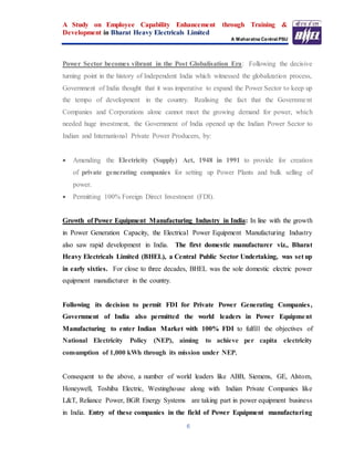 A Study on Employee Capability Enhancement through Training &
Development in Bharat Heavy Electricals Limited
A Maharatna Central PSU
6
Power Sector becomes vibrant in the Post Globalisation Era: Following the decisive
turning point in the history of Independent India which witnessed the globalization process,
Government of India thought that it was imperative to expand the Power Sector to keep up
the tempo of development in the country. Realising the fact that the Government
Companies and Corporations alone cannot meet the growing demand for power, which
needed huge investment, the Government of India opened up the Indian Power Sector to
Indian and International Private Power Producers, by:
 Amending the Electricity (Supply) Act, 1948 in 1991 to provide for creation
of private generating companies for setting up Power Plants and bulk selling of
power.
 Permitting 100% Foreign Direct Investment (FDI).
Growth of Power Equipment Manufacturing Industry in India: In line with the growth
in Power Generation Capacity, the Electrical Power Equipment Manufacturing Industry
also saw rapid development in India. The first domestic manufacturer viz., Bharat
Heavy Electricals Limited (BHEL), a Central Public Sector Undertaking, was set up
in early sixties. For close to three decades, BHEL was the sole domestic electric power
equipment manufacturer in the country.
Following its decision to permit FDI for Private Power Generating Companies,
Government of India also permitted the world leaders in Power Equipment
Manufacturing to enter Indian Market with 100% FDI to fulfill the objectives of
National Electricity Policy (NEP), aiming to achieve per capita electricity
consumption of 1,000 kWh through its mission under NEP.
Consequent to the above, a number of world leaders like ABB, Siemens, GE, Alstom,
Honeywell, Toshiba Electric, Westinghouse along with Indian Private Companies like
L&T, Reliance Power, BGR Energy Systems are taking part in power equipment business
in India. Entry of these companies in the field of Power Equipment manufacturing
 