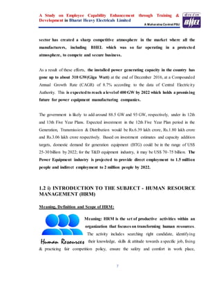 A Study on Employee Capability Enhancement through Training &
Development in Bharat Heavy Electricals Limited
A Maharatna Central PSU
7
sector has created a sharp competitive atmosphere in the market where all the
manufacturers, including BHEL which was so far operating in a protected
atmosphere, to compete and secure business.
As a result of these efforts, the installed power generating capacity in the country has
gone up to about 310 GW(Giga Watt) at the end of December 2016, at a Compounded
Annual Growth Rate (CAGR) of 8.7% according to the data of Central Electricity
Authority. This is expectedto reach a levelof 400 GW by 2022 which holds a promising
future for power equipment manufacturing companies.
The government is likely to add around 88.5 GW and 93 GW, respectively, under its 12th
and 13th Five Year Plans. Expected investment in the 12th Five Year Plan period in the
Generation, Transmission & Distribution would be Rs.6.39 lakh crore, Rs.1.80 lakh crore
and Rs.3.06 lakh crore respectively. Based on investment estimates and capacity addition
targets, domestic demand for generation equipment (BTG) could be in the range of US$
25-30 billion by 2022; for the T&D equipment industry, it may be US$ 70–75 billion. The
Power Equipment industry is projected to provide direct employment to 1.5 million
people and indirect employment to 2 million people by 2022.
1.2 i) INTRODUCTION TO THE SUBJECT - HUMAN RESOURCE
MANAGEMENT (HRM)
Meaning, Definition and Scope of HRM:
Meaning: HRM is the set of productive activities within an
organization that focuses on transforming human resources.
The activity includes searching right candidate, identifying
their knowledge, skills & attitude towards a specific job, fixing
& practicing fair competition policy, ensure the safety and comfort in work place,
 