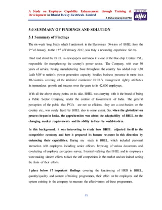 A Study on Employee Capability Enhancement through Training &
Development in Bharat Heavy Electricals Limited
A Maharatna Central PSU
83
5.0 SUMMARY OF FINDINGS AND SOLUTION
5.1 Summary of Findings
The six-week long Study which I undertook in the Electronics Division of BHEL from the
2nd of January to the 15th of February 2017, was truly a rewarding experience for me.
I had read about the BHEL in newspapers and knew it is one of the blue-chip Central PSU,
responsible for strengthening the country’s power sector. The Company, with over 50
years of service, having manufacturing base throughout the country has added over 1.30
Lakh MW to nation’s power generation capacity, besides business presence in more than
80 countries covering all the inhabited continents! BHEL’s management rightly attributes
its tremendous growth and success over the years to its 42,000 employees.
With all the above strong points on its side, BHEL was carrying with it the brand of being
a Public Sector Company, under the control of Government of India. The general
perception of the public that PSUs are not so efficient, they are a cost-burden on the
country etc., was surely faced by BHEL also to some extent. So, when the globalization
process began in India, the apprehension was about the adaptability of BHEL to the
changing market requirements and its ability to face the world-leaders.
In this background, it was interesting to study how BHEL adjusted itself to the
competitive economy and how it prepared its human resource in this direction by
enhancing their capabilities. During my study in BHEL, which included personal
interaction with employees including senior officers, browsing of various documents and
conducting of employee perception survey, I started realizing that BHEL and its employees
were making sincere efforts to face the stiff competition in the market and are indeed seeing
the fruits of their efforts.
I place below 17 important findings covering the functioning of HRD in BHEL,
quantity/quality and content of training programmes, their effect on the employees and the
system existing in the company to measure the effectiveness of these programmes.
 