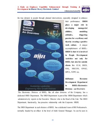 A Study on Employee Capability Enhancement through Training &
Development in Bharat Heavy Electricals Limited
A Maharatna Central PSU
85
the true element in people through planned interventions especially designed to enhance
their performance. HRDI
plays a major role in
developing managerial
abilities, moulding
attitudes, triggering
passion for excellence and
thereby creating a positive
work culture. A unique
accomplishment of BHEL-
HRDI is that it is involved
in People Development
Activities not only for
BHEL but also for outside
clients like ICAI, BSES,
HAL, MECON, ONGC,
HPCL, NTPC etc.
iii)Human Resource
Development Department
in BHEL-Electronics
Division – an Overview:
The Electronics Division of BHEL, like all other divisions of the Company, has a
dedicated HRD Department. The HRD Department is part of the HRM Department which
administratively reports to the Executive Director who is the Head of the Unit. The HRD
Department, functionally, has proactive relationship with the Corporate HRDI.
The HRD Department in each division of BHEL has a dedicated team of HR Professionals.
normally headed by an officer in the level of Addl. General Manager. As can be seen in
 