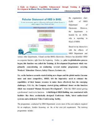 A Study on Employee Capability Enhancement through Training &
Development in Bharat Heavy Electricals Limited
A Maharatna Central PSU
86
the organisation chart
(Left) of HRD
Department of
Electronics Division,
the department is
headed by an AGM,
who is reporting to
Head of HRM.
Based on my interaction
with the officers of
HRD Department and
various other departments, I found out that BHEL-Electronics Division has identified HRD
as a separate function right from the beginning. Earlier, i.e. prior to globalisation process
began, this function was called the Training & Development Department which was
primarily concentrating on conducting several routine programmes covering
Workers’ Education Classes, Safety Classes, Lectures etc.
But, as the business scenario started taking new shapes and the global market became
more and more competitive, BHEL felt the imperative need to enhance the
capabilities of their human resource to make them effectively face the emerging
challenges. With this, the Company started giving additional thrust on this function
which was renamed “Human Resource Development”. With this HRD started getting
a professional touch in its functions. A full-fledged HRD Building was constructed with
facilities like three aesthetically designed Conference Halls, latest audio-visual
systems and a dedicated Video Conferencing facility.
The programmes conducted by HRD Department covers most of the core subjects required
for an employee, besides focussing on his or her own job requirement. The training
programmes include:
 