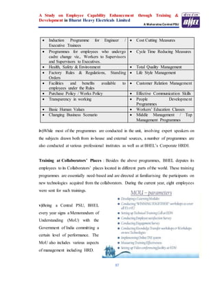 A Study on Employee Capability Enhancement through Training &
Development in Bharat Heavy Electricals Limited
A Maharatna Central PSU
87
 Induction Programme for Engineer /
Executive Trainees
 Cost Cutting Measures
 Programmes for employees who undergo
cadre change viz., Workers to Supervisors
and Supervisors to Executives.
 Cycle Time Reducing Measures
 Health, Safety & Environment  Total Quality Management
 Factory Rules & Regulations, Standing
Orders
 Life Style Management
 Facilities and benefits available to
employees under the Rules
 Customer Relation Management
 Purchase Policy / Works Policy  Effective Communication Skills
 Transparency in working  People Development
Programmes
 Basic Human Values  Workers’ Education Classes
 Changing Business Scenario  Middle Management / Top
Management Programmes
iv)While most of the programmes are conducted in the unit, involving expert speakers on
the subjects drawn both from in-house and external sources, a number of programmes are
also conducted at various professional institutes as well as at BHEL’s Corporate HRDI.
Training at Collaborators’ Places : Besides the above programmes, BHEL deputes its
employees to its Collaborators’ places located in different parts of the world. These training
programmes are essentially need-based and are directed at familiarising the participants on
new technologies acquired from the collaborators. During the current year, eight employees
were sent for such trainings.
v)Being a Central PSU, BHEL
every year signs a Memorandum of
Understanding (MoU) with the
Government of India committing a
certain level of performance. The
MoU also includes various aspects
of management including HRD.
 