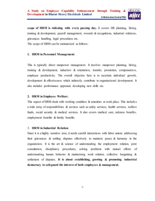 A Study on Employee Capability Enhancement through Training &
Development in Bharat Heavy Electricals Limited
A Maharatna Central PSU
9
scope of HRM is widening with every passing day. It covers HR planning, hiring,
training & development, payroll management, rewards & recognitions, industrial relations,
grievances handling, legal procedures etc.
The scope of HRM can be summarized as follows:
1. HRM in Personnel Management:
This is typically direct manpower management. It involves manpower planning, hiring,
training & development, induction & orientation, transfer, promotion, compensation,
employee productivity. The overall objective here is to ascertain individual growth,
development & effectiveness which indirectly contribute to organizational development. It
also includes performance appraisal, developing new skills etc.
2. HRM in Employee Welfare:
This aspect of HRM deals with working condition & amenities at work place. This includes
a wide array of responsibilities & services such as safety services, health services, welfare
funds, social security & medical services. It also covers medical care, sickness benefits,
employment benefits & family benefits.
3. HRM in Industrial Relation:
Since it is a highly sensitive area, it needs careful interactions with labor unions addressing
their grievances & settling disputes effectively to maintain peace & harmony in the
organization. It is the art & science of understanding the employment relation, joint
consultation, disciplinary procedures, solving problems with mutual efforts of
understanding human behavior & maintaining work relation, collective bargaining &
settlement of disputes. It is about establishing, growing & promoting industrial
democracy to safeguard the interest of both employees & management.
 