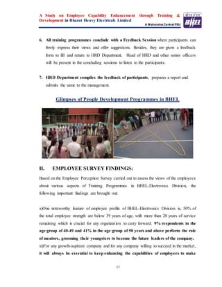 A Study on Employee Capability Enhancement through Training &
Development in Bharat Heavy Electricals Limited
A Maharatna Central PSU
91
6. All training programmes conclude with a Feedback Session where participants can
freely express their views and offer suggestions. Besides, they are given a feedback
form to fill and return to HRD Department. Head of HRD and other senior officers
will be present in the concluding sessions to listen to the participants.
7. HRD Department compiles the feedback of participants, prepares a report and
submits the same to the management.
Glimpses of People Development Programmes in BHEL
II. EMPLOYEE SURVEY FINDINGS:
Based on the Employee Perception Survey carried out to assess the views of the employees
about various aspects of Training Programmes in BHEL-Electronics Division, the
following important findings are brought out:
x)One noteworthy feature of employee profile of BHEL-Electronics Division is, 50% of
the total employee strength are below 39 years of age, with more than 20 years of service
remaining which is crucial for any organization to carry forward. 9% respondents in the
age group of 40-49 and 41% in the age group of 50 years and above perform the role
of mentors, grooming their youngsters to become the future leaders of the company.
xi)For any growth-aspirant company and for any company willing to succeed in the market,
it will always be essential to keep enhancing the capabilities of employees to make
 
