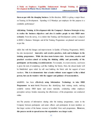 A Study on Employee Capability Enhancement through Training &
Development in Bharat Heavy Electricals Limited
A Maharatna Central PSU
92
them on par with the changing business. In this direction, BHEL is giving a major thrust
on Training & Development. Spending 6.12 Mandays per employee for this purpose is a
creditable performance!
xii)Linking Training & Development with the Company’s Business Strategies is key
to realise the business objectives and also it enables people to take HRD more
seriously. From the survey, it is evident that Training and Development activity is aligned
to BHEL’s Business Strategies and all the Training Programmes are planned and executed
as per this.
xiii)In line with the changes and improvements in Quality of Training Programmes, BHEL
has also incorporated innovative and creative practices, tools and techniques in the
training programmes. While the class room lectures take lessertime, creative and
practical exercises aimed at testing the thinking ability and personality of the
participants are becoming essentialcontents. For example, in a team exercise, each team
is given the task of completing a job like building the blocks. Here, the chosen leader will
be blindfolded upon which he will start building the block with the support of team
members. This is to demonstrate that a leader without team support is like a blind
person, but can do wonders with the support and guidance of team members.
xiv)BHEL has been effectively using Information Technology to take HRD
Programmes to next level. Processes like identifying their training needs, making
available various HRD inputs and course materials, conducting online employee
perception surveys besides measuring the effectiveness of the programmes are conducted
online.
xv) The practice of information sharing after the training programmes, exists in the
Company between participants and senior officers and participants & team members so
that larger section of the human resource is benefited from such programmes. However,
this process needs to spread across the organization on a larger scale.
 