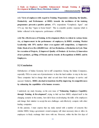 A Study on Employee Capability Enhancement through Training &
Development in Bharat Heavy Electricals Limited
A Maharatna Central PSU
93
xvi) Views of employees with regard to Training Programmes enhancing the Quality,
Productivity and Performance at BHEL towards the usefulness of the training
programmes presents a positive picture. 47% respondents “Completely Agree” and
51% say that they “Agree to Some Extent”. This is a sizeable positive response which is
further reflected in the impressive performance of BHEL.
xvii) The effectiveness of Training & Development efforts is evident in various forms
viz., a) Improvement in the performance of employees, b) BHEL retaining Market
Leadership with 55% market share even against stiff competition, c) Impressive
Order Book of overRs.1,00,000Crore d) Cost Reduction, e) Reduction in Cycle Time
for execution of Projects, f) Improved Quality of Products & Services, f) Innovation
of new products, g) Filing of Patents and h) Awards & Recognitions to BHEL and its
Employees.
5.2 Conclusion
Globalisation of Indian Economy led to stiff competition forcing the Indian Companies,
especially PSUs to come out of protectionism to face the hard realities to stay in the race.
These companies had to change their mind set and draw fresh strategies to survive and
succeed. Similarly, BHEL also had to transform itself by improving its competitiveness
by enhancing the capabilities of its human resource.
I undertook my study focusing on the core issue of “Enhancing Employee Capability
through Training & Development”, trying to find out how BHEL adapted itself to the
changing scenario in the country, how did it focus on developing the skills of its employees
and change their mindset to accept the new challenges and effectively compete with other
leading companies.
At this juncture, I must express that my study started with a number of concerns like
whether BHEL being a government owned company will share necessary data or allow its
employees to freely exchange their views with me. However, within the first few days of
 