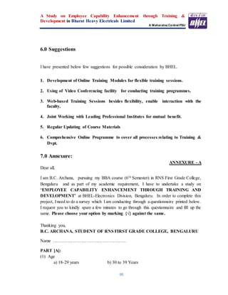A Study on Employee Capability Enhancement through Training &
Development in Bharat Heavy Electricals Limited
A Maharatna Central PSU
95
6.0 Suggestions
I have presented below few suggestions for possible consideration by BHEL.
1. Development of Online Training Modules for flexible training sessions.
2. Using of Video Conferencing facility for conducting training programmes.
3. Web-based Training Sessions besides flexibility, enable interaction with the
faculty.
4. Joint Working with Leading Professional Institutes for mutual benefit.
5. Regular Updating of Course Materials
6. Comprehensive Online Programme to cover all processes relating to Training &
Dvpt.
7.0 Annexure:
ANNEXURE - A
Dear all,
I am B.C. Archana, pursuing my BBA course (6th Semester) in RNS First Grade College,
Bengaluru and as part of my academic requirement, I have to undertake a study on
“EMPLOYEE CAPABILITY ENHANCEMENT THROUGH TRAINING AND
DEVELOPMENT’ at BHEL-Electronics Division, Bengaluru. In order to complete this
project, I need to do a survey which I am conducting through a questionnaire printed below.
I request you to kindly spare a few minutes to go through this questionnaire and fill up the
same. Please choose your option by marking {√} against the same.
Thanking you,
B.C. ARCHANA, STUDENT OF RNS FIRST GRADE COLLEGE, BENGALURU
Name ………………………………………….
PART [A]:
(1) Age
a) 18-29 years b) 30 to 39 Years
 