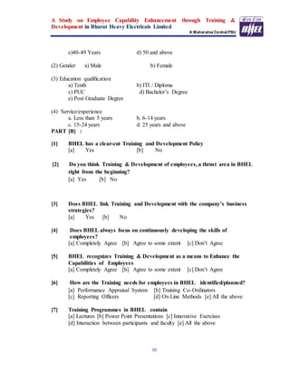 A Study on Employee Capability Enhancement through Training &
Development in Bharat Heavy Electricals Limited
A Maharatna Central PSU
96
c)40-49 Years d) 50 and above
(2) Gender a) Male b) Female
(3) Education qualification
a) Tenth b) ITI / Diploma
c) PUC d) Bachelor’s Degree
e) Post Graduate Degree
(4) Service/experience
a. Less than 5 years b. 6-14 years
c. 15-24 years d. 25 years and above
PART [B] :
[1] BHEL has a clear-cut Training and Development Policy
[a] Yes [b] No
[2] Do you think Training & Development of employees, a thrust area in BHEL
right from the beginning?
[a] Yes [b] No
[3] Does BHEL link Training and Development with the company’s business
strategies?
[a] Yes [b] No
[4] Does BHEL always focus on continuously developing the skills of
employees?
[a] Completely Agree [b] Agree to some extent [c] Don’t Agree
[5] BHEL recognizes Training & Development as a means to Enhance the
Capabilities of Employees
[a] Completely Agree [b] Agree to some extent [c] Don’t Agree
[6] How are the Training needs for employees in BHEL identified/planned?
[a] Performance Appraisal System [b] Training Co-Ordinators
[c] Reporting Officers [d] On Line Methods [e] All the above
[7] Training Programmes in BHEL contain
[a] Lectures [b] Power Point Presentations [c] Innovative Exercises
[d] Interaction between participants and faculty [e] All the above
 