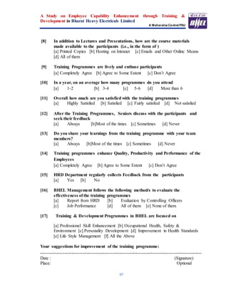 A Study on Employee Capability Enhancement through Training &
Development in Bharat Heavy Electricals Limited
A Maharatna Central PSU
97
[8] In addition to Lectures and Presentations, how are the course materials
made available to the participants (i.e., in the form of )
[a] Printed Copies [b] Hosting on Intranet [c] Emails and Other Online Means
[d] All of them
[9] Training Programmes are lively and enthuse participants
[a] Completely Agree [b] Agree to Some Extent [c] Don’t Agree
[10] In a year, on an average how many programmes do you attend
[a] 1-2 [b] 3-4 [c] 5-6 [d] More than 6
[11] Overall how much are you satisfied with the training programmes
[a] Highly Satisfied [b] Satisfied [c] Fairly satisfied [d] Not satisfied
[12] After the Training Programmes, Seniors discuss with the participants and
seek their feedback
[a] Always [b]Most of the times [c] Sometimes [d] Never
[13] Do you share your learnings from the training programme with your team
members?
[a] Always [b]Most of the times [c] Sometimes [d] Never
[14] Training programmes enhance Quality, Productivity and Performance of the
Employees
[a] Completely Agree [b] Agree to Some Extent [c] Don’t Agree
[15] HRD Department regularly collects Feedback from the participants
[a] Yes [b] No
[16] BHEL Management follows the following method/s to evaluate the
effectiveness of the training programmes
[a] Report from HRD [b] Evaluation by Controlling Officers
[c] Job Performance [d] All of them [e] None of them
[17] Training & Development Programmes in BHEL are focused on
[a] Professional Skill Enhancement [b] Occupational Health, Safety &
Environment [c] Personality Development [d] Improvement in Health Standards
[e] Life Style Management [f] All the Above
Your suggestions for improvement of the training programme:
………………………………………………………………………………………………
Date : (Signature)
Place: Optional
 
