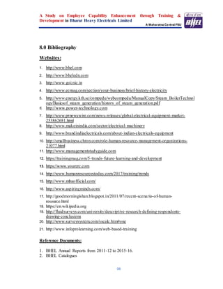 A Study on Employee Capability Enhancement through Training &
Development in Bharat Heavy Electricals Limited
A Maharatna Central PSU
98
8.0 Bibliography
Websites:
1. http://www.bhel.com
2. http://www.bheledn.com
3. http://www.goi.nic.in
4. http://www.ecmag.com/section/your-business/brief-history-electricity
5. http://www.energy.kth.se/compedu/webcompedu/ManualCopy/Steam_BoilerTechnol
ogy/Basicsof_steam_generation/history_of_steam_generation.pdf
6. http://www.power-technology.com
7. http://www.prnewswire.com/news-releases/global-electrical-equipment-market-
253862681.html
8. http://www.makeinindia.com/sector/electrical-machinery
9. http://www.brandindiaelectricals.com/about-indian-electricals-equipment
10. http://smallbusiness.chron.com/role-human-resource-management-organizations-
21077.html
11. http://www.managementstudyguide.com
12. https://trainingmag.com/5-trends-future-learning-and-development
13. https://www.yourerc.com
14. http://www.humanresourcestoday.com/2017/training/trends
15. http://www.mbaofficial.com/
16. http://www.aspiringminds.com/
17. http://goodmorningishan.blogspot.in/2011/07/recent-scenario-of-human-
resource.html
18. https://en.wikipedia.org
19. http://fluidsurveys.com/university/descriptive-research-defining-respondents-
drawing-conclusions
20. http://www.surveysystem.com/sscalc.htm#one
21. http://www.infoprolearning.com/web-based-training
Reference Documents:
1. BHEL Annual Reports from 2011-12 to 2015-16.
2. BHEL Catalogues
 