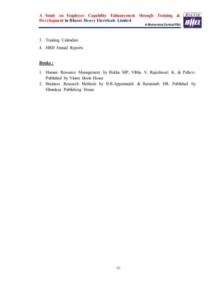 A Study on Employee Capability Enhancement through Training &
Development in Bharat Heavy Electricals Limited
A Maharatna Central PSU
99
3. Training Calendars
4. HRD Annual Reports
Books :
1. Human Resource Management by Rekha MP, Vibha V, Rajeshwari K. & Pallavi.
Published by Vision Book House
2. Business Research Methods by H.R.Appannaiah & Ramanath HR. Published by
Himalaya Publishing House
 