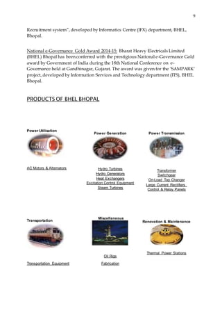 9
Recruitment system”, developed by Informatics Centre (IFX) department, BHEL,
Bhopal.
National e-Governance Gold Award 2014-15: Bharat Heavy Electricals Limited
(BHEL) Bhopal has been conferred with the prestigious National e-Governance Gold
award by Government of India during the 18th National Conference on e-
Governance held at Gandhinagar, Gujarat. The award was given for the ‘SAMPARK’
project, developed by Information Services and Technology department (ITS), BHEL
Bhopal.
PRODUCTS OF BHEL BHOPAL
Power Utilisation
AC Motors & Alternators
Transportation
Transportation Equipment
Power Generation
Hydro Turbines
Hydro Generators
Heat Exchangers
Excitation Control Equipment
Steam Turbines
Miscellaneous
Oil Rigs
Fabrication
Power Transmission
Transformer
Switchgear
On-Load Tap Changer
Large Current Rectifiers
Control & Relay Panels
Renovation & Maintenance
Thermal Power Stations
 