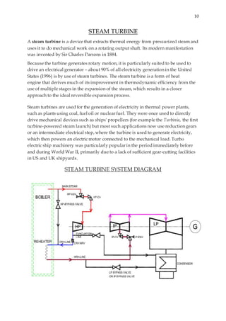 10
STEAM TURBINE
A steam turbine is a device that extracts thermal energy from pressurized steam and
uses it to do mechanical work on a rotating output shaft. Its modern manifestation
was invented by Sir Charles Parsons in 1884.
Because the turbine generates rotary motion, it is particularly suited to be used to
drive an electrical generator – about 90% of all electricity generation in the United
States (1996) is by use of steam turbines. The steam turbine is a form of heat
engine that derives much of its improvement in thermodynamic efficiency from the
use of multiple stages in the expansion of the steam, which results in a closer
approach to the ideal reversible expansion process.
Steam turbines are used for the generation of electricity in thermal power plants,
such as plants using coal, fuel oil or nuclear fuel. They were once used to directly
drive mechanical devices such as ships' propellers (for example the Turbinia, the first
turbine-powered steam launch) but most such applications now use reduction gears
or an intermediate electrical step, where the turbine is used to generate electricity,
which then powers an electric motor connected to the mechanical load. Turbo
electric ship machinery was particularly popular in the period immediately before
and during World War II, primarily due to a lack of sufficient gear-cutting facilities
in US and UK shipyards.
STEAM TURBINE SYSTEM DIAGRAM
 