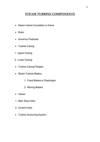 13
STEAM TURBINE COMPONENTS
 Steam turbine foundation or frame
 Rotor
 Governor Pedestal
 Turbine Casing
1. Upper Casing
2. Lower Casing
 Turbine Casing Flanges
 Steam Turbine Blades
1. Fixed Blades or Diaphragm
2. Moving Blades
 Valves
1. Main Stop Valve
2. Control Valve
 Turbine Governing System
 