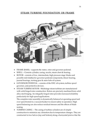 14
STEAM TURBINE FOUNDATION OR FRAME
 FRAME (BASE) - supports the stator, rotor and governor pedestal.
 SHELL – Consists cylinder, casing, nozzle, steam chest & bearing.
 ROTOR – consists of low, intermediate, high pressure stage blades and
possible stub shaft(s) for governor pedestal components, thrust bearing,
journal bearings, turning gear & main lube oil system.
 GOVERNOR PEDESTAL – consists of the EHC oil system, turbine speed
governor, and protective devices.
 STEAM TURBINE ROTOR – Multistage steam turbines are manufactured
with solid forged rotor construction. Rotors are precisely machined from solid
alloy steel forging. An integrally forged rotor provides increased reliability
particularly for high speed applications.
The complete rotor assembly is dynamically balanced at operating speed and
over speed tested in a vacuum bunker to ensure safety in operation. High
speed balancing can also reduce residual stresses and the effects of blade
seating.
 TURBINE CASING – The casing of turbine cylinders are of simple
construction to minimize any distortion due to temperature changes. They are
constructed in two halves (top and bottom) along a horizontal joint so that the
 