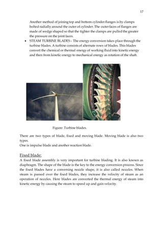 17
Another method of joining top and bottom cylinder flanges is by clamps
bolted radially around the outer of cylinder. The outer faces of flanges are
made of wedge shaped so that the tighter the clamps are pulled the greater
the pressure on the joint faces.
 STEAM TURBINE BLADES - The energy conversion takes place through the
turbine blades. A turbine consists of alternate rows of blades. This blades
convert the chemical or thermal energy of working fluid into kinetic energy
and then from kinetic energy to mechanical energy as rotation of the shaft.
Figure: Turbine blades.
There are two types of blade, fixed and moving blade. Moving blade is also two
types.
One is impulse blade and another reaction blade.
Fixed blade:
A fixed blade assembly is very important for turbine blading. It is also known as
diaphragm. The shape of the blade is the key to the energy conversion process. Since
the fixed blades have a conversing nozzle shape, it is also called nozzles. When
steam is passed over the fixed blades, they increase the velocity of steam as an
operation of nozzles. Here blades are converted the thermal energy of steam into
kinetic energy by causing the steam to speed up and gain velocity.
 