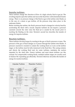 19
Impulse turbines:
These turbines change the direction of flow of a high velocity fluid or gas jet. The
resulting impulse spins the turbine and leaves the fluid flow with diminished kinetic
energy. There is no pressure change of the fluid or gas in the turbine rotor blades as
in the case of a steam or gas turbine, all the pressure drop takes place in the
stationary blades.
Before reaching the turbine, the fluid's pressure head is changed to velocity head by
accelerating the fluid with a nozzle. Impulse turbines do not require a pressure
casement around the rotor since the fluid jet is created by the nozzle prior to
reaching the blading on the rotor. Newton's second law describes the transfer of
energy for impulse turbines.
Reaction turbines:
These turbines develop torque by reacting to the gas or fluid's pressure or mass. The
pressure of the gas or fluid changes as it passes through the turbine rotor blades. A
pressure casement is needed to contain the working fluid as it acts on the turbine
stages or the turbine must be fully immersed in the fluid flow. The casing contains
and directs the working fluid and, for water turbines, maintains the suction
imparted by the draft tube. Francis turbines and most steam turbines use this
concept. For compressible working fluids, multiple turbine stages are usually used
to harness the expanding gas efficiently. Newton's third law describes the transfer of
energy for reaction turbines.
 