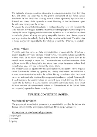 21
The hydraulic actuator contains a piston and a compression spring. Since the valve
disk and stems are connected to the piston, movement of the piston causes
movement of the valve disc. During normal turbine operation, hydraulic oil is
directed into or out of the hydraulic actuator. Directing oil into the actuator opens
the valve and compresses the spring.
As long as the amount of oil in actuator is held constant, the valve will remain in the
same position. Bleeding oil from the actuator allows the spring to push on the piston,
closing the valve. Tripping the turbine causes hydraulic oil to be bled quickly from
beneath the piston, allowing the spring to quickly shut the valve. Steam pressure
also helps to close the valve by forcing the disc back toward the seat. When the valve
is closed as shown in figure (2), the flow of steam toward the HP turbine is shut off.
Control valves:
When the main stop valves are fully opened, the flow of steam into the HP turbine is
usually regulated by four or more control valves. The control valves regulate the
turbine speed or its power output. Steam from the main stop valve flows to the
control valves through a steam line. The steam is sent to different sections of the
turbines nozzle block through the four steam lines below the control valves. Each
control valve feeds only one section of the nozzle block.
The control valves are operated by hydraulic actuators. The control valves regulate
steam flow into the turbine by opening and closing in sequence. As each valve is
opened, more steam is admitted to the turbine. During normal operation, the control
valves are automatically positioned to compensate for changes in load. For example,
if load increases, the control valves are opened more which increase the flow of
steam into the turbine. If load decreases, the control valves are closed more which
decrease the flow of steam into the turbine. At full condition, all the control valves
are completely opened as shown in the figure.
TURBINE GOVERNING SYSTEM:
Mechanical governor:
The purpose of a mechanical governor is to maintain the speed of the turbine at a
desired value when the generator is disconnected from the power supply.
Main parts of mechanical governor:
Ø Flyweights
Ø Bracket
Ø Spring
 