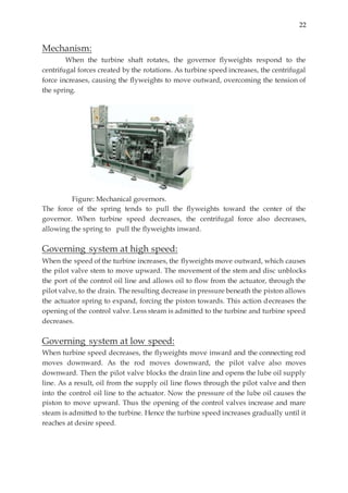 22
Mechanism:
When the turbine shaft rotates, the governor flyweights respond to the
centrifugal forces created by the rotations. As turbine speed increases, the centrifugal
force increases, causing the flyweights to move outward, overcoming the tension of
the spring.
Figure: Mechanical governors.
The force of the spring tends to pull the flyweights toward the center of the
governor. When turbine speed decreases, the centrifugal force also decreases,
allowing the spring to pull the flyweights inward.
Governing system at high speed:
When the speed of the turbine increases, the flyweights move outward, which causes
the pilot valve stem to move upward. The movement of the stem and disc unblocks
the port of the control oil line and allows oil to flow from the actuator, through the
pilot valve, to the drain. The resulting decrease in pressure beneath the piston allows
the actuator spring to expand, forcing the piston towards. This action decreases the
opening of the control valve. Less steam is admitted to the turbine and turbine speed
decreases.
Governing system at low speed:
When turbine speed decreases, the flyweights move inward and the connecting rod
moves downward. As the rod moves downward, the pilot valve also moves
downward. Then the pilot valve blocks the drain line and opens the lube oil supply
line. As a result, oil from the supply oil line flows through the pilot valve and then
into the control oil line to the actuator. Now the pressure of the lube oil causes the
piston to move upward. Thus the opening of the control valves increase and mare
steam is admitted to the turbine. Hence the turbine speed increases gradually until it
reaches at desire speed.
 