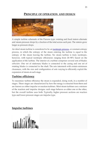 23
PRINCIPLE OF OPERATION AND DESIGN
A simple turbine schematic of the Parsons type: rotating and fixed stators alternate
and steam pressure drops by a fraction of the total across each pair. The stators grow
larger as pressure drops.
An ideal steam turbine is considered to be an isentropic process, or constant entropy
process, in which the entropy of the steam entering the turbine is equal to the
entropy of the steam leaving the turbine. No steam turbine is truly isentropic,
however, with typical isentropic efficiencies ranging from 20–90% based on the
application of the turbine. The interior of a turbine comprises several sets of blades
orbuckets. One set of stationary blades is connected to the casing and one set of
rotating blades is connected to the shaft. The sets intermesh with certain minimum
clearances, with the size and configuration of sets varying to efficiently exploit the
expansion of steam at each stage.
Turbine efficiency
To maximize turbine efficiency the steam is expanded, doing work, in a number of
stages. These stages are characterized by how the energy is extracted from them and
are known as either impulse or reaction turbines. Most steam turbines use a mixture
of the reaction and impulse designs: each stage behaves as either one or the other,
but the overall turbine uses both. Typically, higher pressure sections are reaction
type and lower pressure stages are impulse type.
Impulse turbines
 