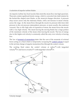 24
A selection of impulse turbine blades
An impulse turbine has fixed nozzles that orient the steam flow into high speed jets.
These jets contain significant kinetic energy, which is converted into shaft rotation by
the bucket-like shaped rotor blades, as the steam jet changes direction. A pressure
drop occurs across only the stationary blades, with a net increase in steam velocity
across the stage. As the steam flows through the nozzle its pressure falls from inlet
pressure to the exit pressure (atmospheric pressure, or more usually, the condenser
vacuum). Due to this high ratio of expansion of steam, the steam leaves the nozzle
with a very high velocity. The steam leaving the moving blades has a large portion
of the maximum velocity of the steam when leaving the nozzle. The loss of energy
due to this higher exit velocity is commonly called the carry over velocity or leaving
loss.
The law of moment of momentum states that the sum of the moments of external
forces acting on a fluid which is temporarily occupying the control volume is equal
to the net time change of angular momentum flux through the control volume.
The swirling fluid enters the control volume at radius with tangential
velocity and leaves at radius with tangential velocity .
Velocity triangle
 