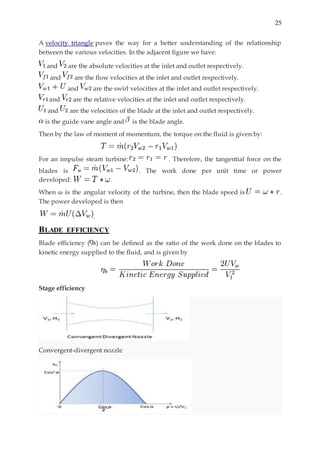 25
A velocity triangle paves the way for a better understanding of the relationship
between the various velocities. In the adjacent figure we have:
and are the absolute velocities at the inlet and outlet respectively.
and are the flow velocities at the inlet and outlet respectively.
and are the swirl velocities at the inlet and outlet respectively.
and are the relative velocities at the inlet and outlet respectively.
and are the velocities of the blade at the inlet and outlet respectively.
is the guide vane angle and is the blade angle.
Then by the law of moment of momentum, the torque on the fluid is given by:
For an impulse steam turbine: . Therefore, the tangential force on the
blades is . The work done per unit time or power
developed: .
When ω is the angular velocity of the turbine, then the blade speed is .
The power developed is then
.
BLADE EFFICIENCY
Blade efficiency ( ) can be defined as the ratio of the work done on the blades to
kinetic energy supplied to the fluid, and is given by
Stage efficiency
Convergent-divergent nozzle
 