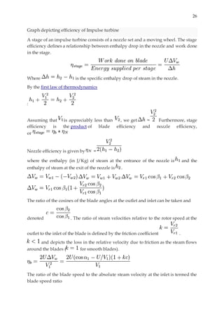 26
Graph depicting efficiency of Impulse turbine
A stage of an impulse turbine consists of a nozzle set and a moving wheel. The stage
efficiency defines a relationship between enthalpy drop in the nozzle and work done
in the stage.
Where is the specific enthalpy drop of steam in the nozzle.
By the first law of thermodynamics
:
Assuming that is appreciably less than , we get ≈ Furthermore, stage
efficiency is the product of blade efficiency and nozzle efficiency,
or
Nozzle efficiency is given by =
where the enthalpy (in J/Kg) of steam at the entrance of the nozzle is and the
enthalpy of steam at the exit of the nozzle is .
The ratio of the cosines of the blade angles at the outlet and inlet can be taken and
denoted . The ratio of steam velocities relative to the rotor speed at the
outlet to the inlet of the blade is defined by the friction coefficient .
and depicts the loss in the relative velocity due to friction as the steam flows
around the blades ( for smooth blades).
The ratio of the blade speed to the absolute steam velocity at the inlet is termed the
blade speed ratio
 