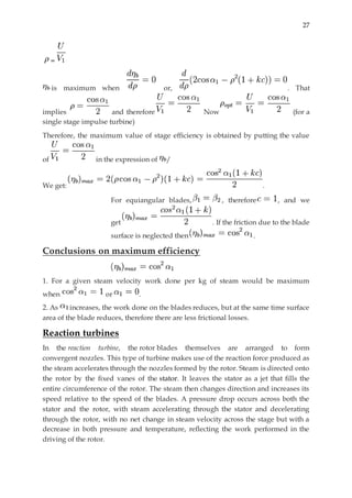 27
=
is maximum when or, . That
implies and therefore Now (for a
single stage impulse turbine)
Therefore, the maximum value of stage efficiency is obtained by putting the value
of in the expression of /
We get: .
For equiangular blades, , therefore , and we
get . If the friction due to the blade
surface is neglected then .
Conclusions on maximum efficiency
1. For a given steam velocity work done per kg of steam would be maximum
when or .
2. As increases, the work done on the blades reduces, but at the same time surface
area of the blade reduces, therefore there are less frictional losses.
Reaction turbines
In the reaction turbine, the rotor blades themselves are arranged to form
convergent nozzles. This type of turbine makes use of the reaction force produced as
the steam accelerates through the nozzles formed by the rotor. Steam is directed onto
the rotor by the fixed vanes of the stator. It leaves the stator as a jet that fills the
entire circumference of the rotor. The steam then changes direction and increases its
speed relative to the speed of the blades. A pressure drop occurs across both the
stator and the rotor, with steam accelerating through the stator and decelerating
through the rotor, with no net change in steam velocity across the stage but with a
decrease in both pressure and temperature, reflecting the work performed in the
driving of the rotor.
 