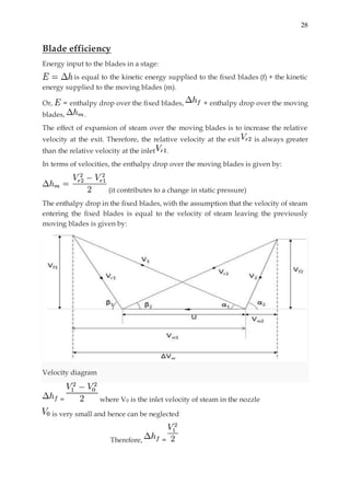 28
Blade efficiency
Energy input to the blades in a stage:
is equal to the kinetic energy supplied to the fixed blades (f) + the kinetic
energy supplied to the moving blades (m).
Or, = enthalpy drop over the fixed blades, + enthalpy drop over the moving
blades, .
The effect of expansion of steam over the moving blades is to increase the relative
velocity at the exit. Therefore, the relative velocity at the exit is always greater
than the relative velocity at the inlet .
In terms of velocities, the enthalpy drop over the moving blades is given by:
(it contributes to a change in static pressure)
The enthalpy drop in the fixed blades, with the assumption that the velocity of steam
entering the fixed blades is equal to the velocity of steam leaving the previously
moving blades is given by:
Velocity diagram
= where V0 is the inlet velocity of steam in the nozzle
is very small and hence can be neglected
Therefore, =
 