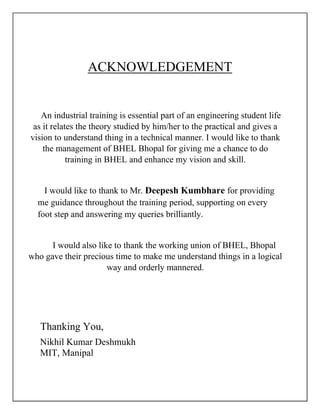 ACKNOWLEDGEMENT
An industrial training is essential part of an engineering student life
as it relates the theory studied by him/her to the practical and gives a
vision to understand thing in a technical manner. I would like to thank
the management of BHEL Bhopal for giving me a chance to do
training in BHEL and enhance my vision and skill.
I would like to thank to Mr. Deepesh Kumbhare for providing
me guidance throughout the training period, supporting on every
foot step and answering my queries brilliantly.
I would also like to thank the working union of BHEL, Bhopal
who gave their precious time to make me understand things in a logical
way and orderly mannered.
Thanking You,
Nikhil Kumar Deshmukh
MIT, Manipal
 