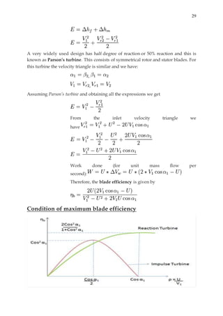 29
A very widely used design has half degree of reaction or 50% reaction and this is
known as Parson’s turbine. This consists of symmetrical rotor and stator blades. For
this turbine the velocity triangle is similar and we have:
,
,
Assuming Parson’s turbine and obtaining all the expressions we get
From the inlet velocity triangle we
have
Work done (for unit mass flow per
second):
Therefore, the blade efficiency is given by
Condition of maximum blade efficiency
 