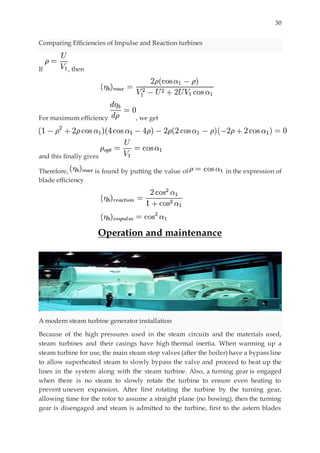 30
Comparing Efficiencies of Impulse and Reaction turbines
If , then
For maximum efficiency , we get
and this finally gives
Therefore, is found by putting the value of in the expression of
blade efficiency
Operation and maintenance
A modern steam turbine generator installation
Because of the high pressures used in the steam circuits and the materials used,
steam turbines and their casings have high thermal inertia. When warming up a
steam turbine for use, the main steam stop valves (after the boiler) have a bypass line
to allow superheated steam to slowly bypass the valve and proceed to heat up the
lines in the system along with the steam turbine. Also, a turning gear is engaged
when there is no steam to slowly rotate the turbine to ensure even heating to
prevent uneven expansion. After first rotating the turbine by the turning gear,
allowing time for the rotor to assume a straight plane (no bowing), then the turning
gear is disengaged and steam is admitted to the turbine, first to the astern blades
 