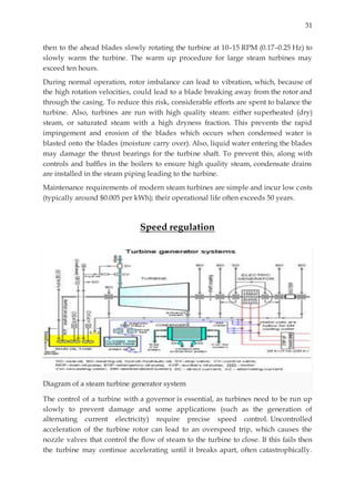 31
then to the ahead blades slowly rotating the turbine at 10–15 RPM (0.17–0.25 Hz) to
slowly warm the turbine. The warm up procedure for large steam turbines may
exceed ten hours.
During normal operation, rotor imbalance can lead to vibration, which, because of
the high rotation velocities, could lead to a blade breaking away from the rotor and
through the casing. To reduce this risk, considerable efforts are spent to balance the
turbine. Also, turbines are run with high quality steam: either superheated (dry)
steam, or saturated steam with a high dryness fraction. This prevents the rapid
impingement and erosion of the blades which occurs when condensed water is
blasted onto the blades (moisture carry over). Also, liquid water entering the blades
may damage the thrust bearings for the turbine shaft. To prevent this, along with
controls and baffles in the boilers to ensure high quality steam, condensate drains
are installed in the steam piping leading to the turbine.
Maintenance requirements of modern steam turbines are simple and incur low costs
(typically around $0.005 per kWh); their operational life often exceeds 50 years.
Speed regulation
Diagram of a steam turbine generator system
The control of a turbine with a governor is essential, as turbines need to be run up
slowly to prevent damage and some applications (such as the generation of
alternating current electricity) require precise speed control. Uncontrolled
acceleration of the turbine rotor can lead to an overspeed trip, which causes the
nozzle valves that control the flow of steam to the turbine to close. If this fails then
the turbine may continue accelerating until it breaks apart, often catastrophically.
 