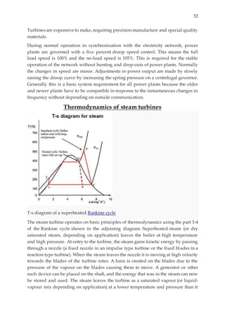 32
Turbines are expensive to make, requiring precision manufacture and special quality
materials.
During normal operation in synchronization with the electricity network, power
plants are governed with a five percent droop speed control. This means the full
load speed is 100% and the no-load speed is 105%. This is required for the stable
operation of the network without hunting and drop-outs of power plants. Normally
the changes in speed are minor. Adjustments in power output are made by slowly
raising the droop curve by increasing the spring pressure on a centrifugal governor.
Generally this is a basic system requirement for all power plants because the older
and newer plants have to be compatible in response to the instantaneous changes in
frequency without depending on outside communication.
Thermodynamics of steam turbines
T-s diagram of a superheated Rankine cycle
The steam turbine operates on basic principles of thermodynamics using the part 3-4
of the Rankine cycle shown in the adjoining diagram. Superheated steam (or dry
saturated steam, depending on application) leaves the boiler at high temperature
and high pressure. At entry to the turbine, the steam gains kinetic energy by passing
through a nozzle (a fixed nozzle in an impulse type turbine or the fixed blades in a
reaction type turbine). When the steam leaves the nozzle it is moving at high velocity
towards the blades of the turbine rotor. A force is created on the blades due to the
pressure of the vapour on the blades causing them to move. A generator or other
such device can be placed on the shaft, and the energy that was in the steam can now
be stored and used. The steam leaves the turbine as a saturated vapour (or liquid-
vapour mix depending on application) at a lower temperature and pressure than it
 