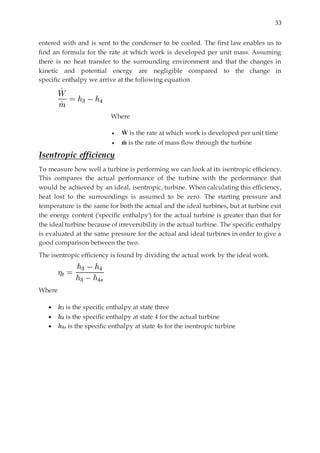 33
entered with and is sent to the condenser to be cooled. The first law enables us to
find an formula for the rate at which work is developed per unit mass. Assuming
there is no heat transfer to the surrounding environment and that the changes in
kinetic and potential energy are negligible compared to the change in
specific enthalpy we arrive at the following equation
Where
 Ẇ is the rate at which work is developed per unit time
 ṁ is the rate of mass flow through the turbine
Isentropic efficiency
To measure how well a turbine is performing we can look at its isentropic efficiency.
This compares the actual performance of the turbine with the performance that
would be achieved by an ideal, isentropic, turbine. When calculating this efficiency,
heat lost to the surroundings is assumed to be zero. The starting pressure and
temperature is the same for both the actual and the ideal turbines, but at turbine exit
the energy content ('specific enthalpy') for the actual turbine is greater than that for
the ideal turbine because of irreversibility in the actual turbine. The specific enthalpy
is evaluated at the same pressure for the actual and ideal turbines in order to give a
good comparison between the two.
The isentropic efficiency is found by dividing the actual work by the ideal work.
Where
 h3 is the specific enthalpy at state three
 h4 is the specific enthalpy at state 4 for the actual turbine
 h4s is the specific enthalpy at state 4s for the isentropic turbine
 
