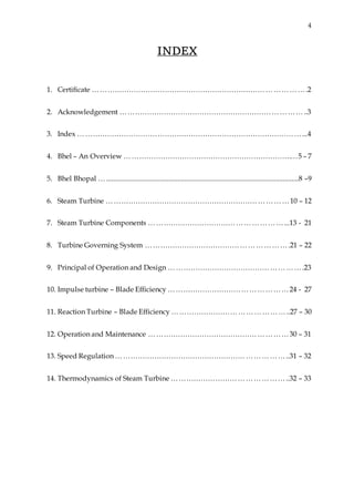 4
INDEX
1. Certificate …………………………………………………………………………….2
2. Acknowledgement …………………………………………………………………..3
3. Index …………………………………………………………………………………...4
4. Bhel – An Overview …………………………………………………………….…5 – 7
5. Bhel Bhopal …............................................................................................................8 –9
6. Steam Turbine …………………………………………………………………10 – 12
7. Steam Turbine Components ………………………………………………...13 - 21
8. Turbine Governing System ………………………………………………….21 – 22
9. Principal of Operation and Design ……………………………………………….23
10. Impulse turbine – Blade Efficiency …………………………………………24 - 27
11. Reaction Turbine – Blade Efficiency ………………………………………..27 – 30
12. Operation and Maintenance …………………………………………………30 – 31
13. Speed Regulation ……………………………………………………………..31 – 32
14. Thermodynamics of Steam Turbine ………………………………………..32 – 33
 