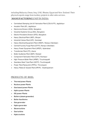 6
including Malaysia, Oman, Iraq, UAE, Bhutan, Egypt and New Zealand. Their
physical exports range from turnkey projects to after sales services.
MANUFACTURINGUNIT IN INDIA
 Centralised Stamping Unit & Fabrication Plant (CSU & FP), Jagdishpur
 Insulator Plant (IP), Jagdishpur
 Electronics Division (EDN), Bangalore
 Industrial Systems Group (ISG), Bangalore
 Electro-Porcelains Division (EPD), Bangalore
 Heavy Electrical Plant (HEP), Bhopal
 Industrial Valves Plant (IVP), Goindwal
 Heavy Electrical Equipment Plant (HEEP), Ranipur (Haridwar)
 Central Foundry Forge Plant (CFFP), Ranipur (Haridwar)
 Heavy Power Equipment Plant (HPEP), Hyderabad
 Transformer Plant (TP), Jhansi
 Boiler Auxiliaries Plant (BAP), Ranipet
 Component Fabrication Plant (CFP), Rudrapur
 High Pressure Boiler Plant (HPBP), Tiruchirappalli
 Seamless Steel Tube Plant (SSTP), Tiruchirappalli
 Power Plant Piping Unit (PPPU), Thirumayam
 Heavy Plates & Vessels Plant (HPVP), Visakhapatnam
PRODUCTS OF BHEL
 Thermal power Plants
 Nuclear power Plants
 Gas based power Plants
 Hydro power Plants
 DG power Plants
 Boilers (steam generator)
 Boiler Auxiliaries
 Gas generator
 Hydro generator
 Steam turbine
 Gas turbine
 Hydro turbine
 