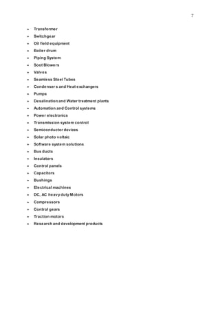 7
 Transformer
 Switchgear
 Oil field equipment
 Boiler drum
 Piping System
 Soot Blowers
 Valves
 Seamless Steel Tubes
 Condenser s and Heat exchangers
 Pumps
 Desalination and Water treatment plants
 Automation and Control systems
 Power electronics
 Transmission system control
 Semiconductor devices
 Solar photo voltaic
 Software system solutions
 Bus ducts
 Insulators
 Control panels
 Capacitors
 Bushings
 Electrical machines
 DC, AC heavy duty Motors
 Compressors
 Control gears
 Traction motors
 Research and development products
 