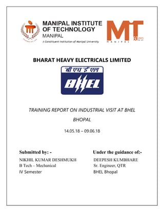 BHARAT HEAVY ELECTRICALS LIMITED
TRAINING REPORT ON INDUSTRIAL VISIT AT BHEL
BHOPAL
14.05.18 – 09.06.18
Submitted by: - Under the guidance of:-
NIKHIL KUMAR DESHMUKH DEEPESH KUMBHARE
B Tech – Mechanical Sr. Engineer, QTR
IV Semester BHEL Bhopal
 