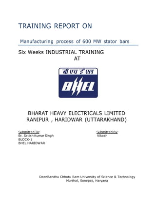 TRAINING REPORT ON
Manufacturing process of 600 MW stator bars
Six Weeks INDUSTRIAL TRAINING
AT
BHARAT HEAVY ELECTRICALS LIMITED
RANIPUR , HARIDWAR (UTTARAKHAND)
Submitted To: Submitted By:
Er. Satish Kumar Singh Vikash
BLOCK-1
BHEL HARIDWAR
DeenBandhu Chhotu Ram University of Science & Technology
Murthal, Sonepat, Haryana
 