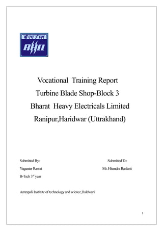 Vocational Training Report
Turbine Blade Shop-Block 3
Bharat Heavy Electricals Limited
Ranipur,Haridwar (Uttrakhand)
Submitted By: Submitted To:
Yuganter Rawat Mr.Hitendra Bankoti
B-Tech 3rd
year
Amrapali Institute of technology and science,Haldwani
1
 